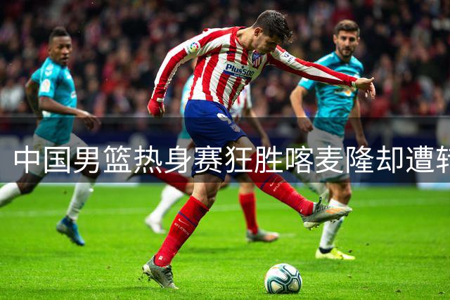 中国男篮热身赛狂胜喀麦隆却遭转播争议，球迷付费看球成热议焦点